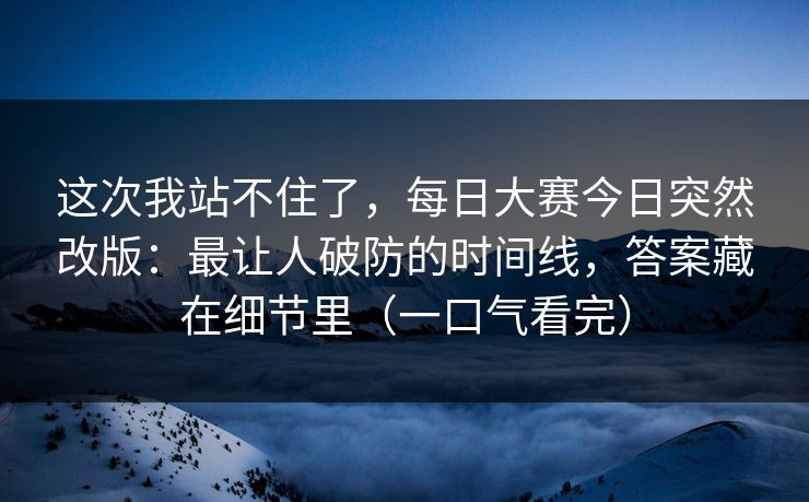这次我站不住了，每日大赛今日突然改版：最让人破防的时间线，答案藏在细节里（一口气看完）