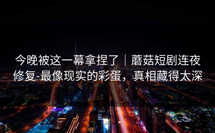 今晚被这一幕拿捏了|蘑菇短剧连夜修复-最像现实的彩蛋,真相藏得太深 今晚被这一幕拿捏了|蘑菇短剧连夜修复-最像现实的彩蛋,真相藏得太深
