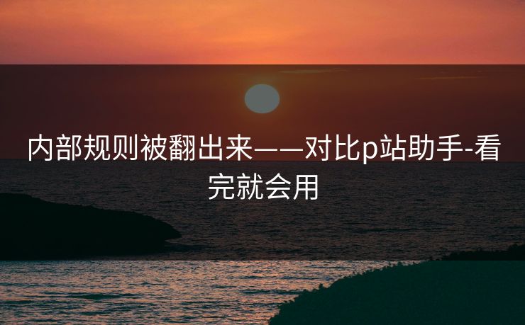 内部规则被翻出来——对比p站助手-看完就会用