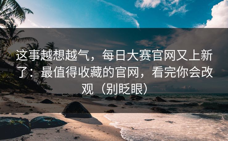 这事越想越气，每日大赛官网又上新了：最值得收藏的官网，看完你会改观（别眨眼）