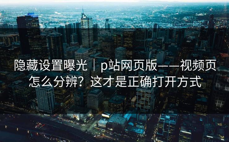 隐藏设置曝光｜p站网页版——视频页怎么分辨？这才是正确打开方式