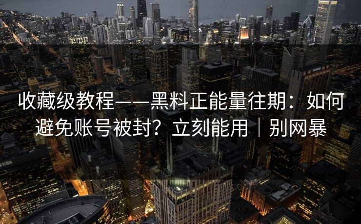 收藏级教程——黑料正能量往期：如何避免账号被封？立刻能用｜别网暴