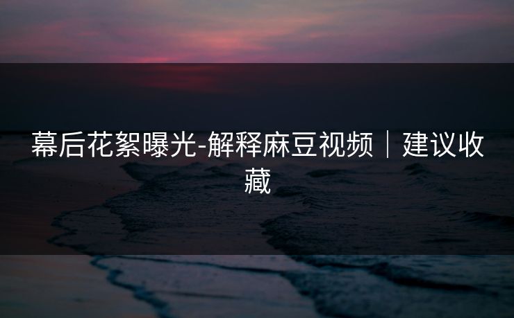 幕后花絮曝光-解释麻豆视频|建议收藏 幕后花絮曝光-解释麻豆视频|建议收藏