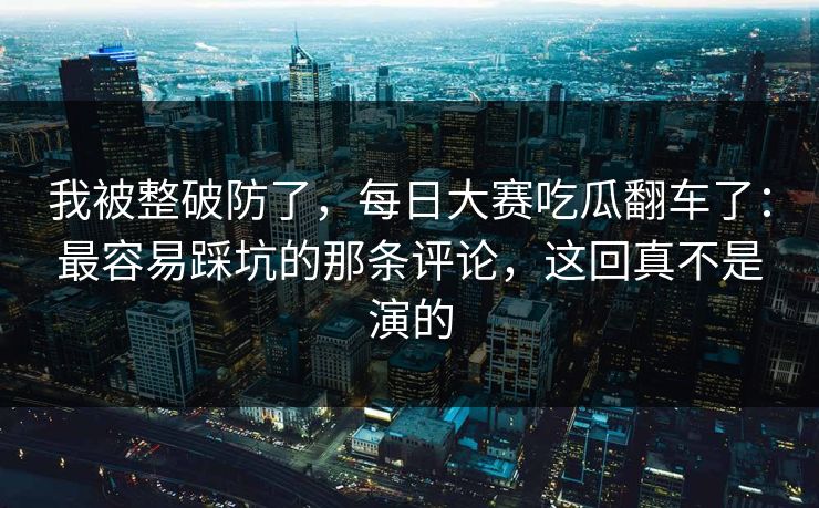 我被整破防了，每日大赛吃瓜翻车了：最容易踩坑的那条评论，这回真不是演的