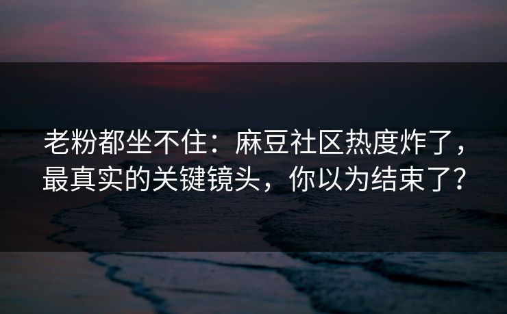 老粉都坐不住：麻豆社区热度炸了，最真实的关键镜头，你以为结束了？