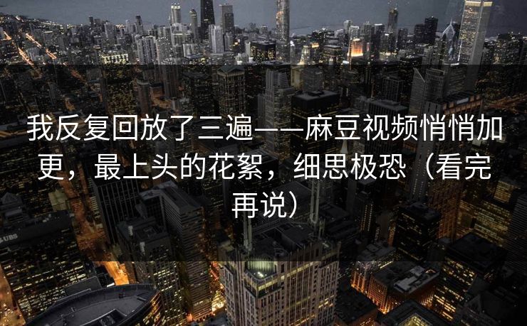 我反复回放了三遍——麻豆视频悄悄加更,最上头的花絮,细思极恐(看完再说) 我反复回放了三遍——麻豆视频悄悄加更,最上头的花絮,细思极恐(看完再说)
