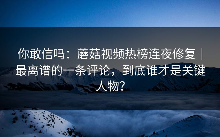你敢信吗：蘑菇视频热榜连夜修复｜最离谱的一条评论，到底谁才是关键人物？