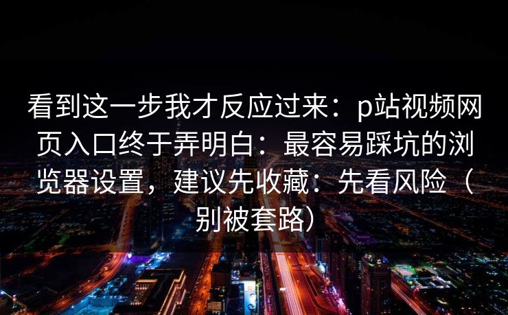 看到这一步我才反应过来：p站视频网页入口终于弄明白：最容易踩坑的浏览器设置，建议先收藏：先看风险（别被套路）