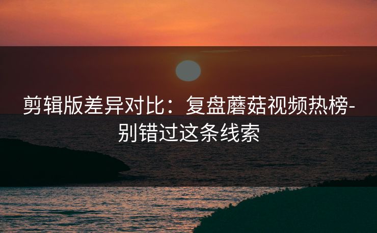 剪辑版差异对比:复盘蘑菇视频热榜-别错过这条线索 剪辑版差异对比:复盘蘑菇视频热榜-别错过这条线索