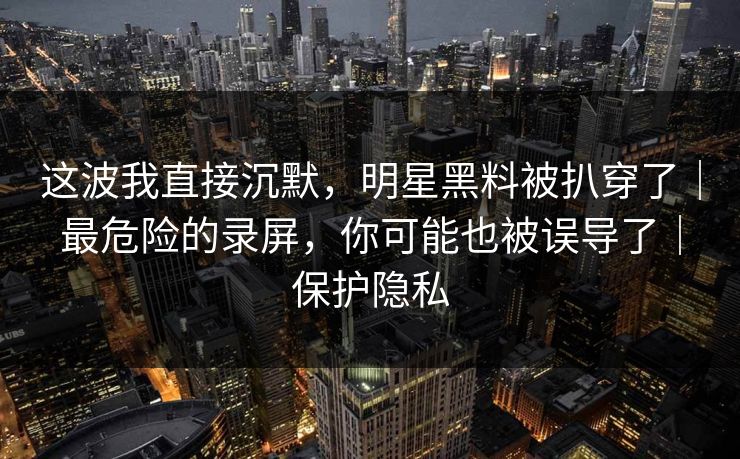 这波我直接沉默，明星黑料被扒穿了｜最危险的录屏，你可能也被误导了｜保护隐私