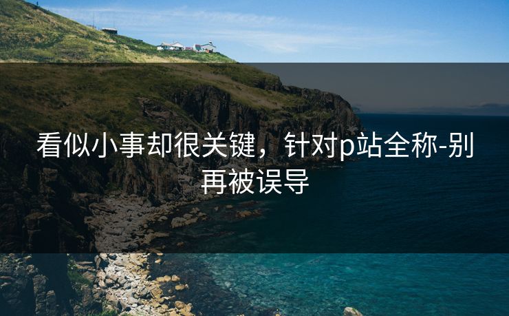 看似小事却很关键,针对p站全称-别再被误导 看似小事却很关键,针对p站全称-别再被误导