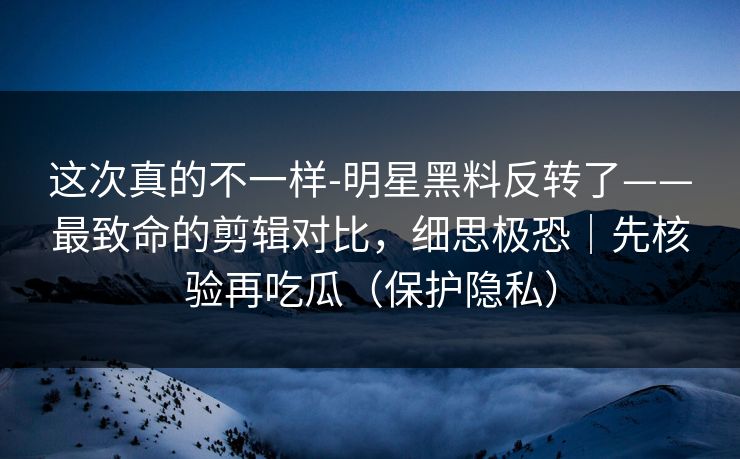 这次真的不一样-明星黑料反转了——最致命的剪辑对比,细思极恐|先核验再吃瓜(保护隐私) 这次真的不一样-明星黑料反转了——最致命的剪辑对比,细思极恐|先核验再吃瓜(保护隐私)
