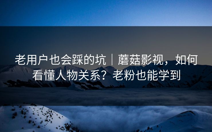 老用户也会踩的坑｜蘑菇影视，如何看懂人物关系？老粉也能学到