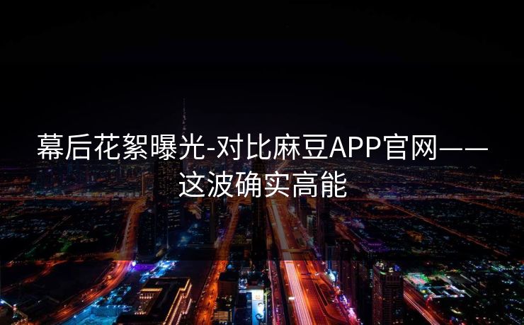 幕后花絮曝光-对比麻豆APP官网——这波确实高能 幕后花絮曝光-对比麻豆APP官网——这波确实高能