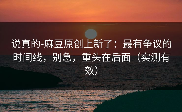 说真的-麻豆原创上新了:最有争议的时间线,别急,重头在后面(实测有效) 说真的-麻豆原创上新了:最有争议的时间线,别急,重头在后面(实测有效)