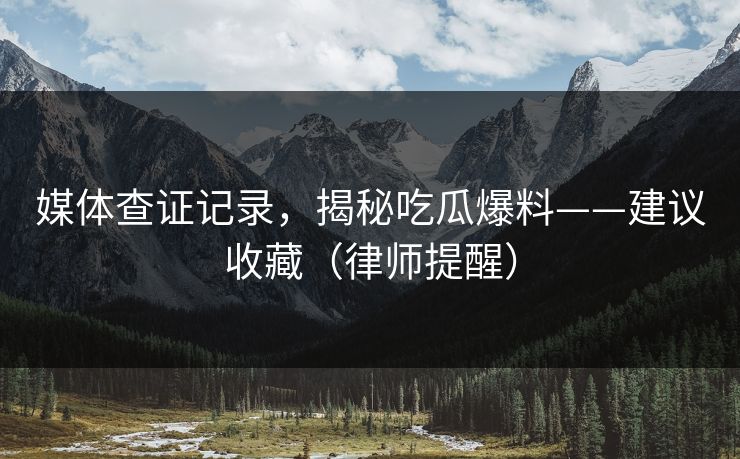媒体查证记录，揭秘吃瓜爆料——建议收藏（律师提醒）