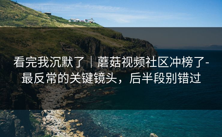 看完我沉默了｜蘑菇视频社区冲榜了-最反常的关键镜头，后半段别错过