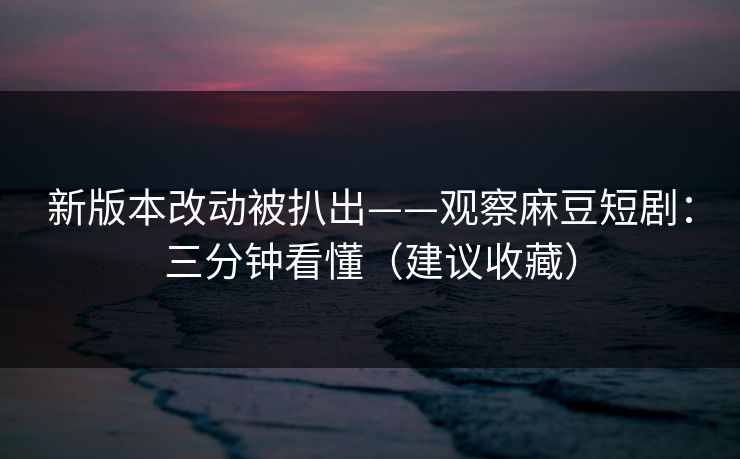 新版本改动被扒出——观察麻豆短剧：三分钟看懂（建议收藏）