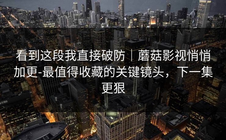看到这段我直接破防｜蘑菇影视悄悄加更-最值得收藏的关键镜头，下一集更狠