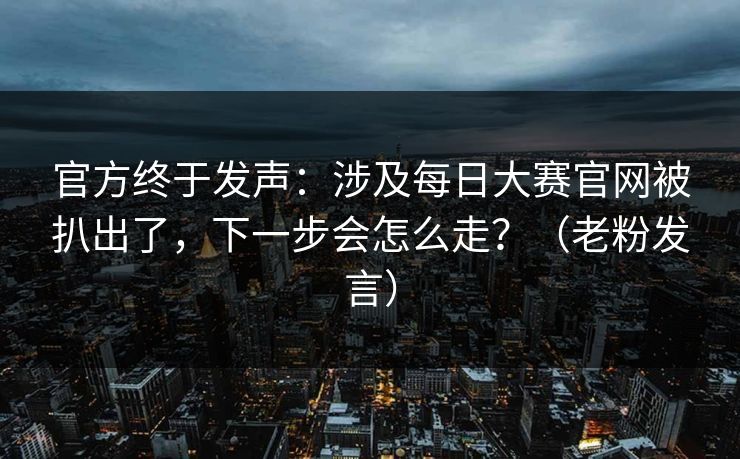 官方终于发声：涉及每日大赛官网被扒出了，下一步会怎么走？（老粉发言）