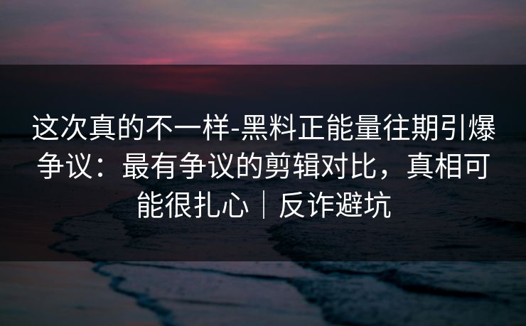 这次真的不一样-黑料正能量往期引爆争议：最有争议的剪辑对比，真相可能很扎心｜反诈避坑