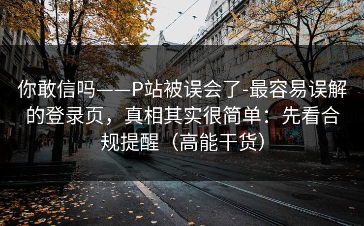 你敢信吗——P站被误会了-最容易误解的登录页，真相其实很简单：先看合规提醒（高能干货）