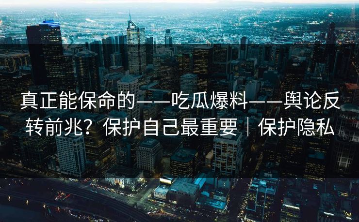 真正能保命的——吃瓜爆料——舆论反转前兆？保护自己最重要｜保护隐私