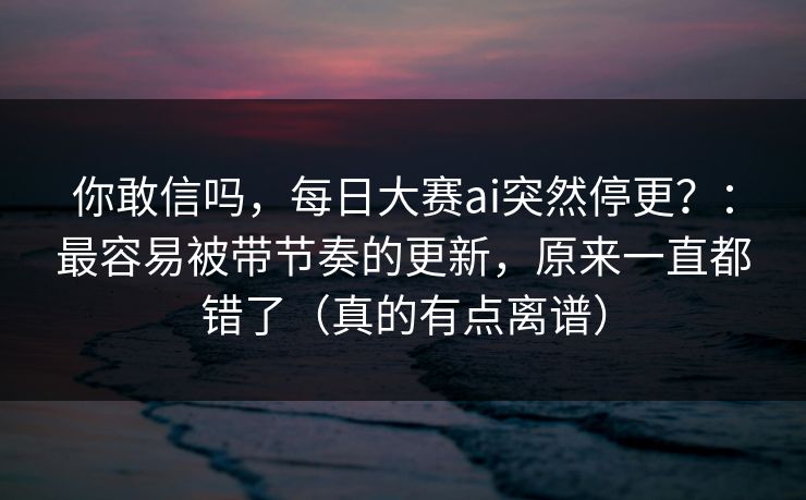 你敢信吗，每日大赛ai突然停更？：最容易被带节奏的更新，原来一直都错了（真的有点离谱）