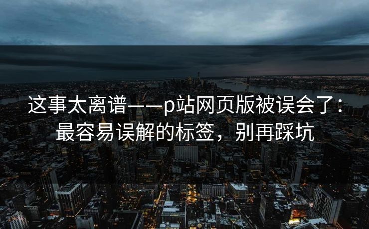 这事太离谱——p站网页版被误会了：最容易误解的标签，别再踩坑