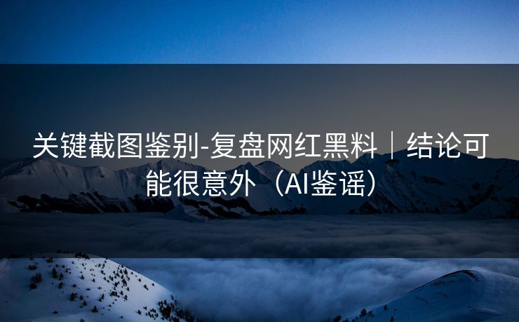 关键截图鉴别-复盘网红黑料｜结论可能很意外（AI鉴谣）