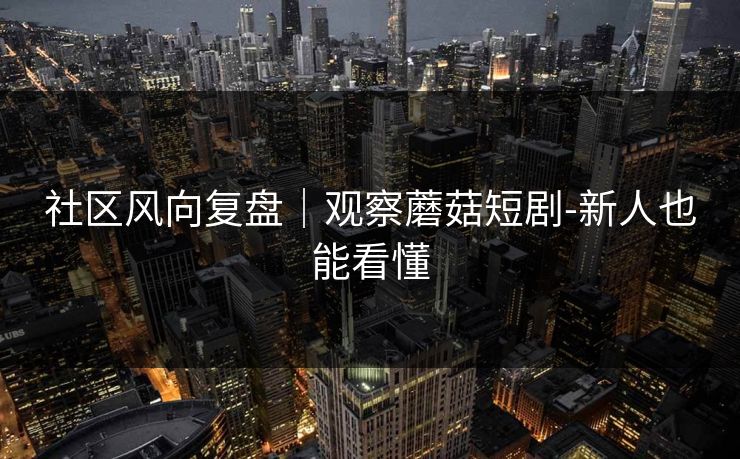 社区风向复盘｜观察蘑菇短剧-新人也能看懂