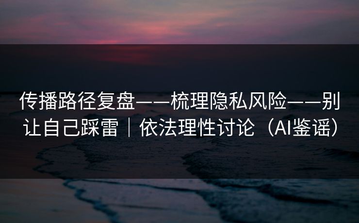 传播路径复盘——梳理隐私风险——别让自己踩雷｜依法理性讨论（AI鉴谣）