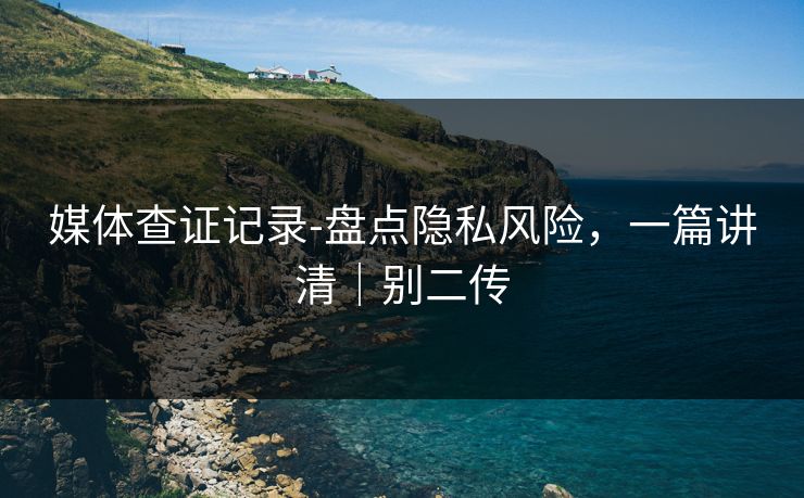 媒体查证记录-盘点隐私风险，一篇讲清｜别二传