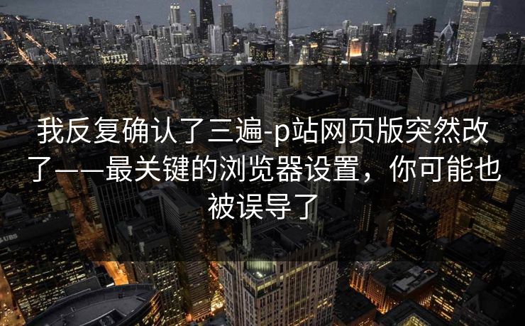 我反复确认了三遍-p站网页版突然改了——最关键的浏览器设置，你可能也被误导了
