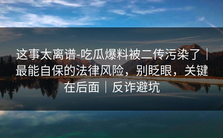 这事太离谱-吃瓜爆料被二传污染了｜最能自保的法律风险，别眨眼，关键在后面｜反诈避坑