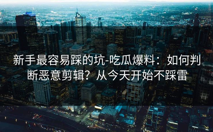 新手最容易踩的坑-吃瓜爆料：如何判断恶意剪辑？从今天开始不踩雷