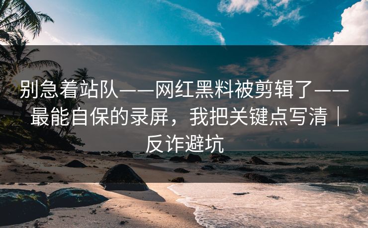 别急着站队——网红黑料被剪辑了——最能自保的录屏，我把关键点写清｜反诈避坑