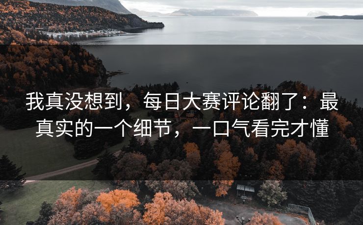 我真没想到，每日大赛评论翻了：最真实的一个细节，一口气看完才懂