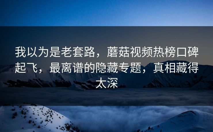 我以为是老套路，蘑菇视频热榜口碑起飞，最离谱的隐藏专题，真相藏得太深