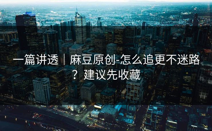 一篇讲透｜麻豆原创-怎么追更不迷路？建议先收藏