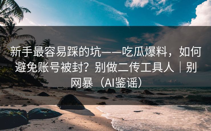 新手最容易踩的坑——吃瓜爆料，如何避免账号被封？别做二传工具人｜别网暴（AI鉴谣）