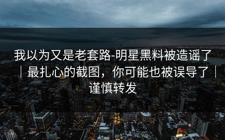 我以为又是老套路-明星黑料被造谣了｜最扎心的截图，你可能也被误导了｜谨慎转发