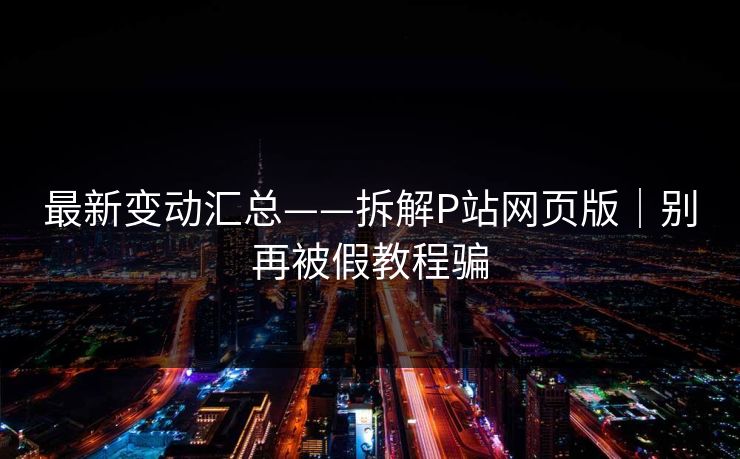 最新变动汇总——拆解P站网页版｜别再被假教程骗