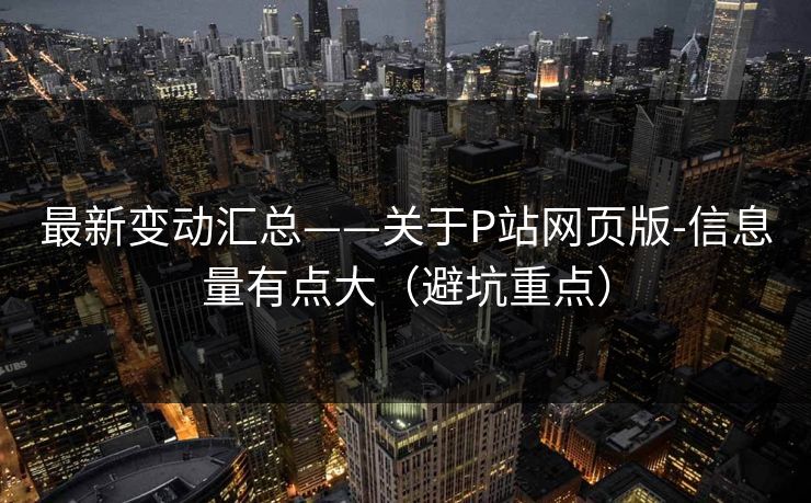 最新变动汇总——关于P站网页版-信息量有点大（避坑重点）