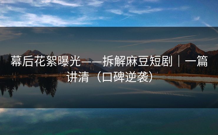 幕后花絮曝光——拆解麻豆短剧｜一篇讲清（口碑逆袭）