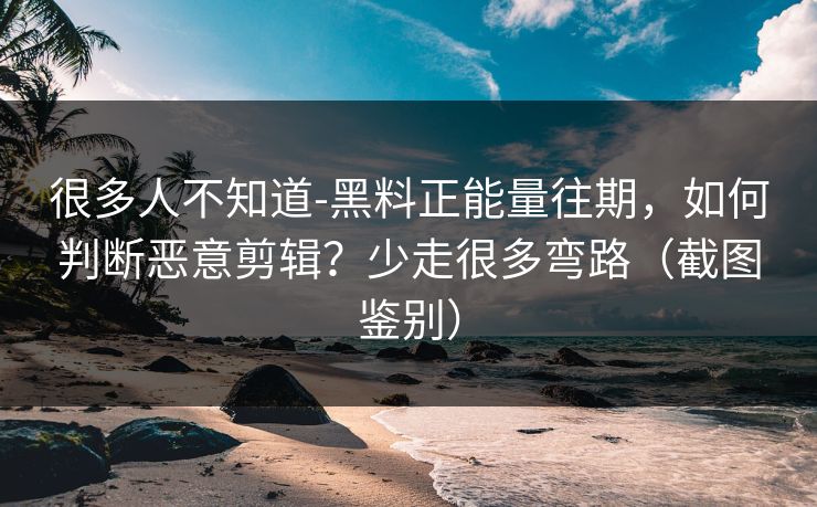 很多人不知道-黑料正能量往期，如何判断恶意剪辑？少走很多弯路（截图鉴别）