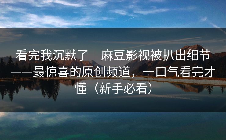 看完我沉默了｜麻豆影视被扒出细节——最惊喜的原创频道，一口气看完才懂（新手必看）