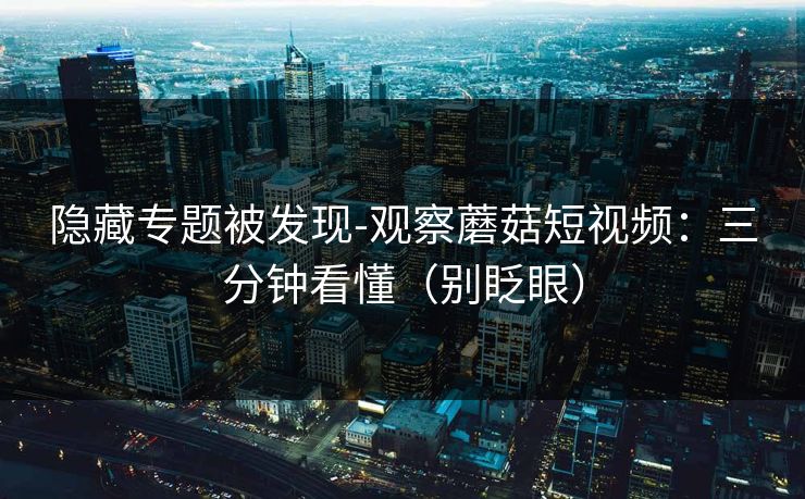 隐藏专题被发现-观察蘑菇短视频：三分钟看懂（别眨眼）