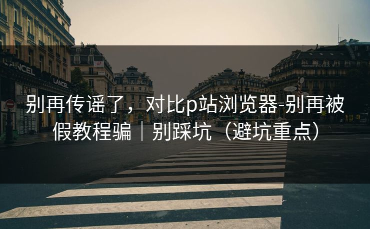 别再传谣了，对比p站浏览器-别再被假教程骗｜别踩坑（避坑重点）
