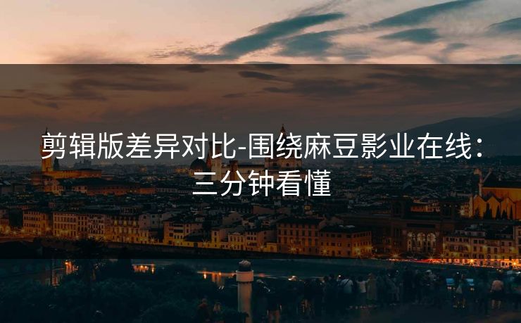 剪辑版差异对比-围绕麻豆影业在线：三分钟看懂